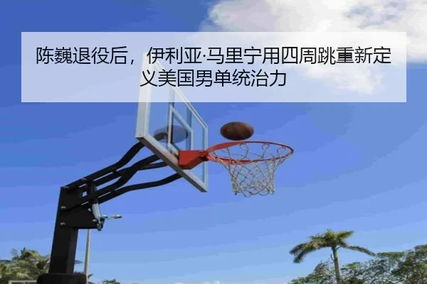 陈巍退役后，伊利亚·马里宁用四周跳重新定义美国男单统治力