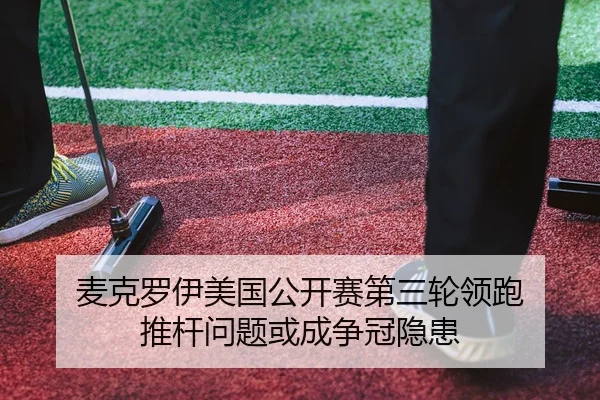 麦克罗伊美国公开赛第三轮领跑 推杆问题或成争冠隐患